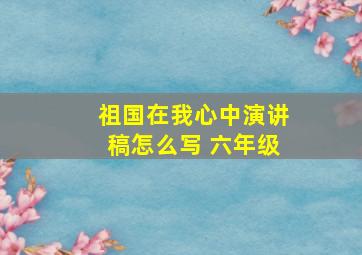 祖国在我心中演讲稿怎么写 六年级